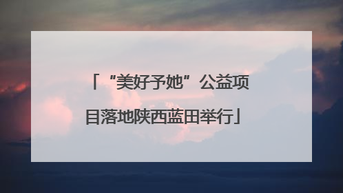 “美好予她”公益项目落地陕西蓝田举行