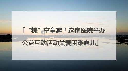 “粽”享童趣!这家医院举办公益互动活动关爱困难患儿