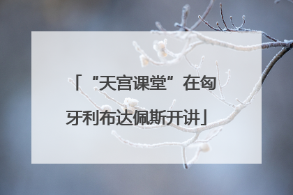 “天宫课堂”在匈牙利布达佩斯开讲