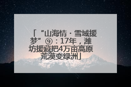 “山海情・雪域援梦”⑨：17年，潍坊援藏把4万亩高原荒漠变绿洲
