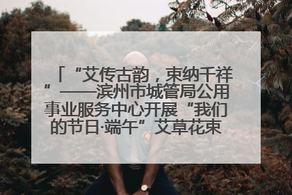 “艾传古韵，束纳千祥”——滨州市城管局公用事业服务中心开展“我们的节日·端午”艾草花束制作主题活动
