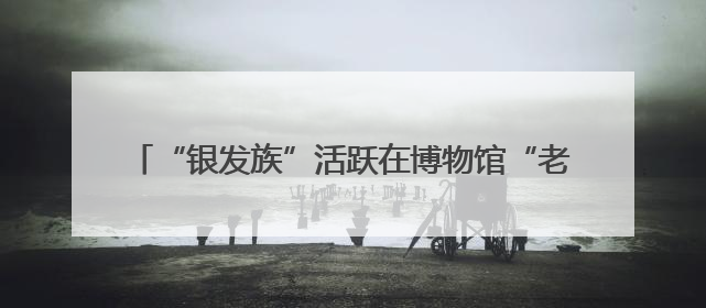 “银发族”活跃在博物馆“老年大学”：文博课堂乐趣多