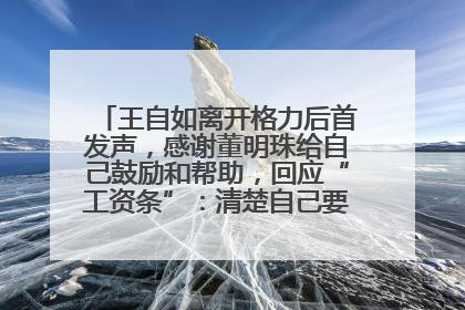 王自如离开格力后首发声，感谢董明珠给自己鼓励和帮助，回应“工资条”：清楚自己要什么，工资条不重要