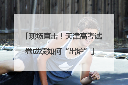 现场直击！天津高考试卷成绩如何“出炉”