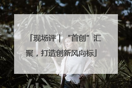 现场评｜“首创”汇聚，打造创新风向标