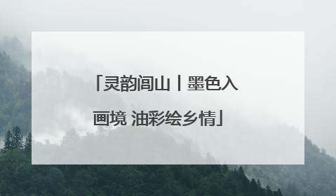 灵韵闾山丨墨色入画境 油彩绘乡情