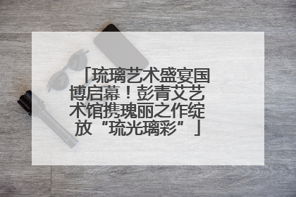 琉璃艺术盛宴国博启幕！彭青艾艺术馆携瑰丽之作绽放“琉光璃彩”