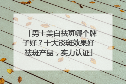 男士美白祛斑哪个牌子好？十大淡斑效果好祛斑产品，实力认证