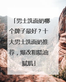 男士洗面奶哪个牌子最好？十大男士洗面奶推荐，爆改粗糙油腻肌
