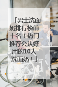 男士洗面奶排行榜前十名！热门推荐公认好用的10大洗面奶！
