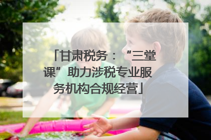甘肃税务：“三堂课”助力涉税专业服务机构合规经营