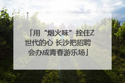 用“烟火味”拴住Z世代的心 长沙把招聘会办成青春游乐场