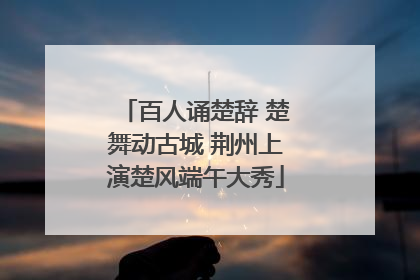 百人诵楚辞 楚舞动古城 荆州上演楚风端午大秀