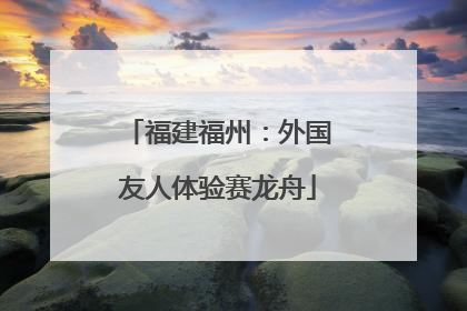 福建福州：外国友人体验赛龙舟