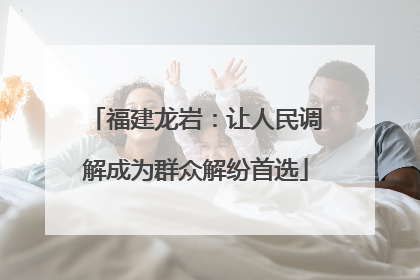 福建龙岩：让人民调解成为群众解纷首选