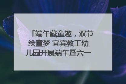 端午藏童趣，双节绘童梦 宜宾教工幼儿园开展端午暨六一亲子游园活动