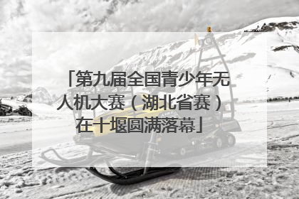 第九届全国青少年无人机大赛（湖北省赛）在十堰圆满落幕
