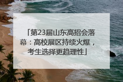 第23届山东高招会落幕：高校展区持续火爆，考生选择更趋理性