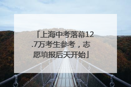 上海中考落幕12.7万考生参考，志愿填报后天开始