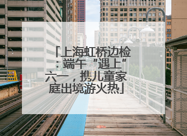 上海虹桥边检：端午“遇上”六一，携儿童家庭出境游火热