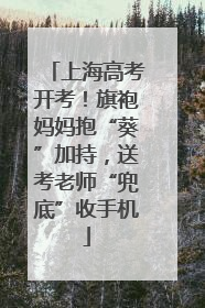 上海高考开考！旗袍妈妈抱“葵”加持，送考老师“兜底”收手机