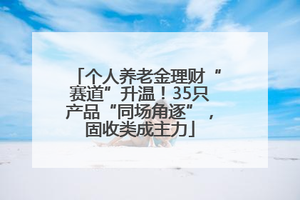 个人养老金理财“赛道”升温！35只产品“同场角逐”，固收类成主力