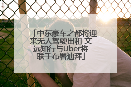 中东豪车之都将迎来无人驾驶出租 文远知行与Uber将联手布署迪拜