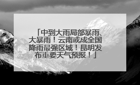中到大雨局部暴雨、大暴雨！云南或成全国降雨最强区域！昆明发布重要天气预报！