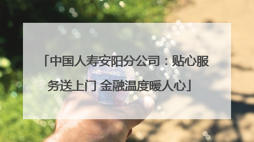 中国人寿安阳分公司：贴心服务送上门 金融温度暖人心