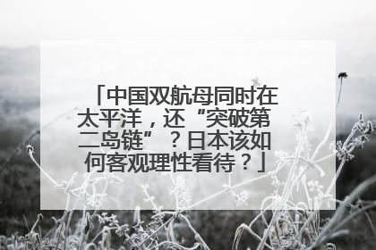 中国双航母同时在太平洋，还“突破第二岛链”？日本该如何客观理性看待？