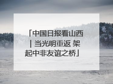 中国日报看山西｜当光明重返 架起中非友谊之桥