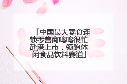 中国最大零食连锁零售商鸣鸣很忙赴港上市，领跑休闲食品饮料赛道