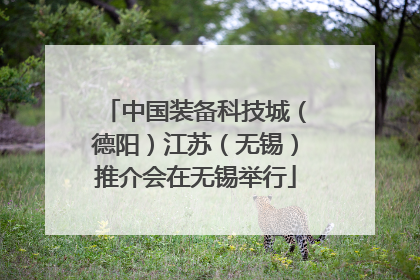 中国装备科技城（德阳）江苏（无锡）推介会在无锡举行