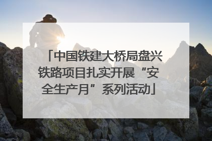 中国铁建大桥局盘兴铁路项目扎实开展“安全生产月”系列活动
