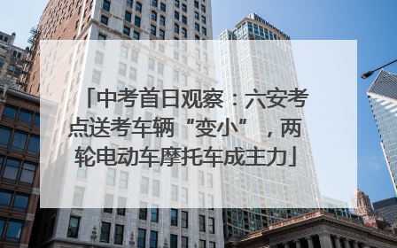 中考首日观察：六安考点送考车辆“变小”，两轮电动车摩托车成主力