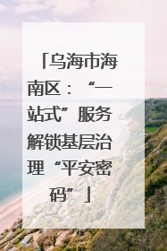 乌海市海南区：“一站式”服务解锁基层治理“平安密码”