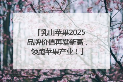 乳山苹果2025品牌价值再攀新高，领跑苹果产业！