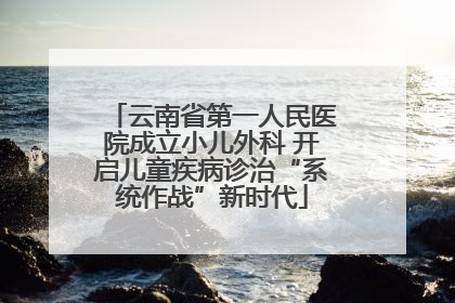 云南省第一人民医院成立小儿外科 开启儿童疾病诊治“系统作战”新时代