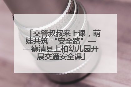 交警叔叔来上课，萌娃共筑 “安全路”——德清县上柏幼儿园开展交通安全课