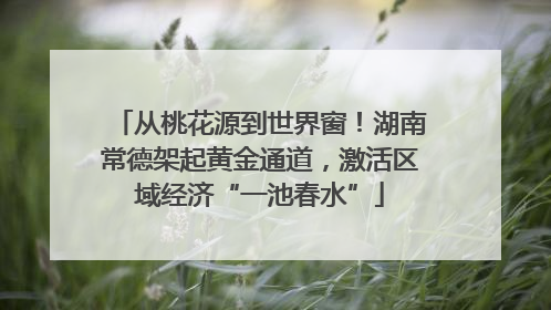 从桃花源到世界窗！湖南常德架起黄金通道，激活区域经济“一池春水”
