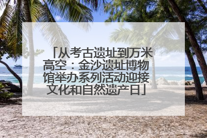从考古遗址到万米高空：金沙遗址博物馆举办系列活动迎接文化和自然遗产日