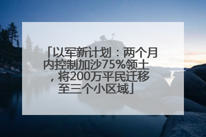 以军新计划：两个月内控制加沙75%领土，将200万平民迁移至三个小区域