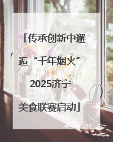 传承创新中邂逅“千年烟火” 2025济宁美食联赛启动