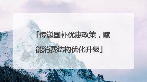 传递国补优惠政策，赋能消费结构优化升级