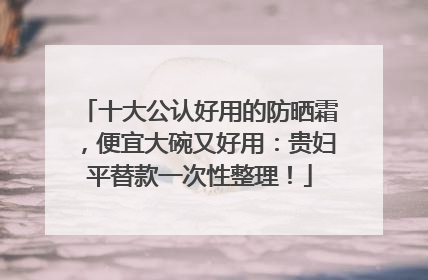 十大公认好用的防晒霜，便宜大碗又好用：贵妇平替款一次性整理！