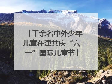千余名中外少年儿童在津共庆“六一”国际儿童节