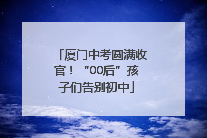 厦门中考圆满收官！“00后”孩子们告别初中