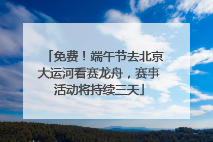 免费！端午节去北京大运河看赛龙舟，赛事活动将持续三天