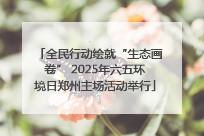 全民行动绘就“生态画卷” 2025年六五环境日郑州主场活动举行