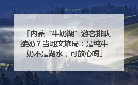 内蒙“牛奶湖”游客排队接奶？当地文旅局：是纯牛奶不是湖水，可放心喝